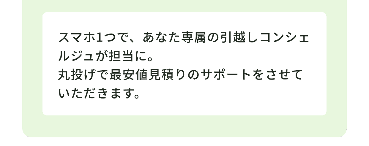 スマホ1つで、あなた専属の引越しコンシェルジュが担当に。丸投げで最安値見積もりのサポートをさせていただきます。