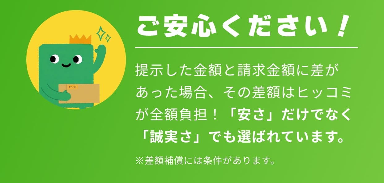 ご安心ください！ 提示した金額と請求金額に差があった場合、その差額はヒッコミが全額負担！「安さ」だけでなく「誠実さ」でも選ばれています。 ※差額補償には条件があります。