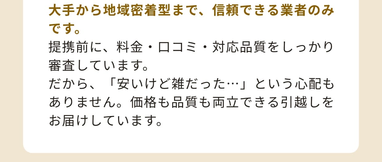 大手から地域密着型まで、信頼できる業者のみです。提携前に、料金・口コミ・対応品質をしっかり審査しています。だから、「安いけど雑だった…」という心配もありません。価格も品質も両立できる引越しをお届けしています。