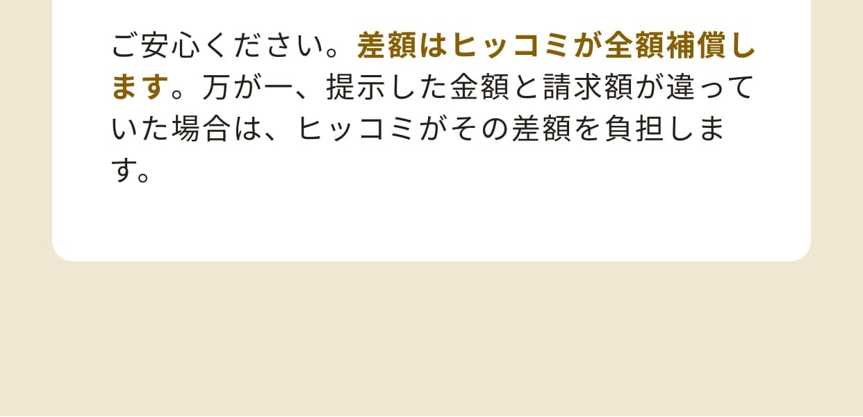 ご安心ください。差額はヒッコミが全額補償します。万が一、提示した金額と請求額が違っていた場合は、ヒッコミがその差額を負担します。