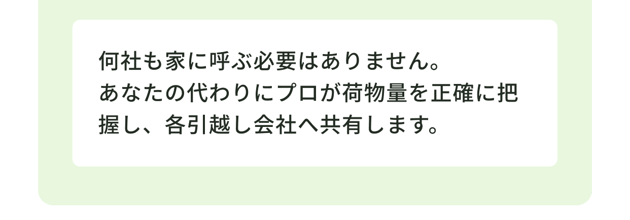 何社も家に呼ぶ必要はありません。あなたの代わりにプロが荷物量を正確に把握し、各引越し会社へ共有します。