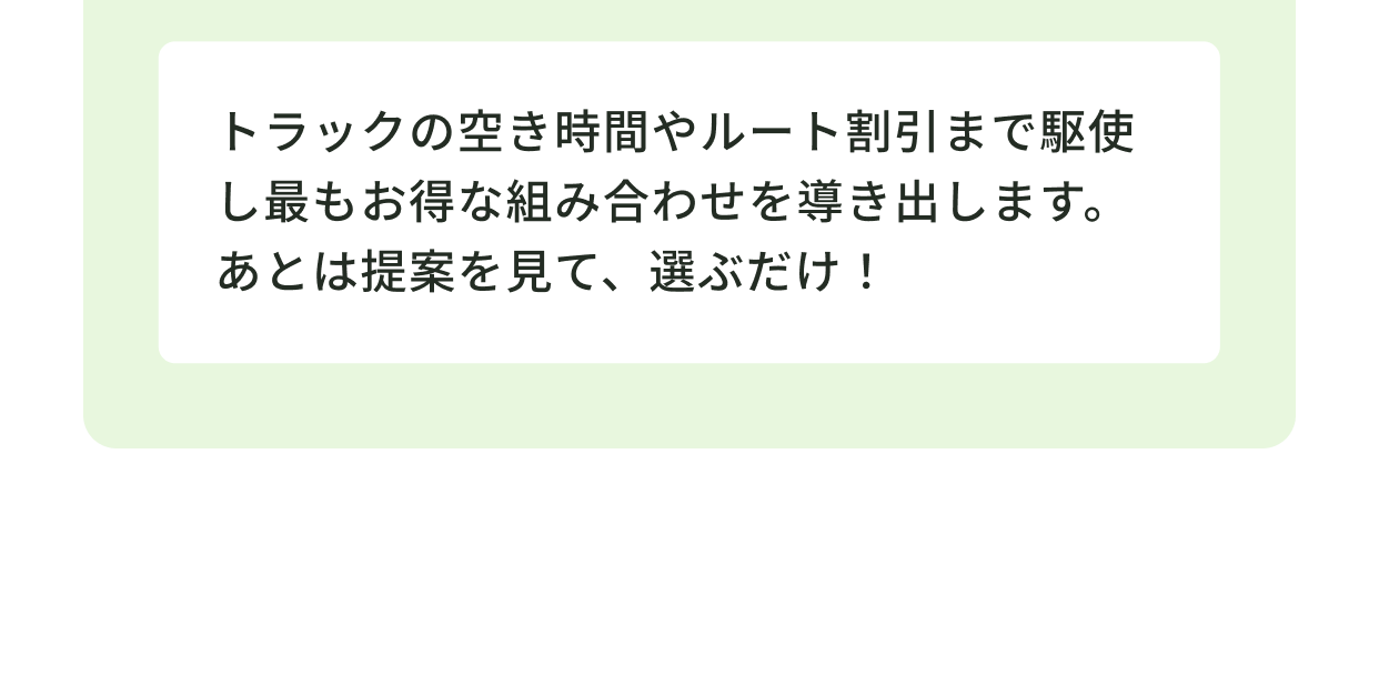 トラックの空き時間やルート割引まで駆使し最もお得な組み合わせを導き出します。あとは提案を見て、選ぶだけ！