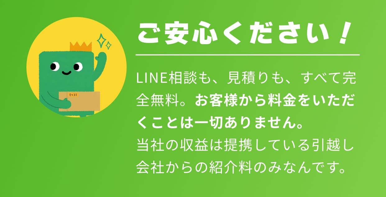 ご安心ください！ LINE相談も、見積もりも、すべて完全無料。お客様から料金をいただくことは一切ありません。当社の収益は提携している引越し会社からの紹介料のみなんです。